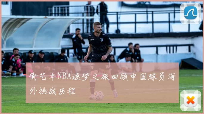 衡艺丰NBA逐梦之旅回顾中国球员海外挑战历程