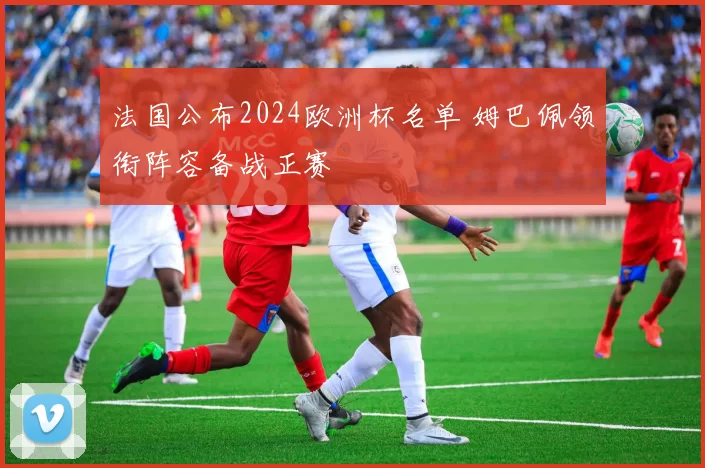 法国公布2024欧洲杯名单 姆巴佩领衔阵容备战正赛