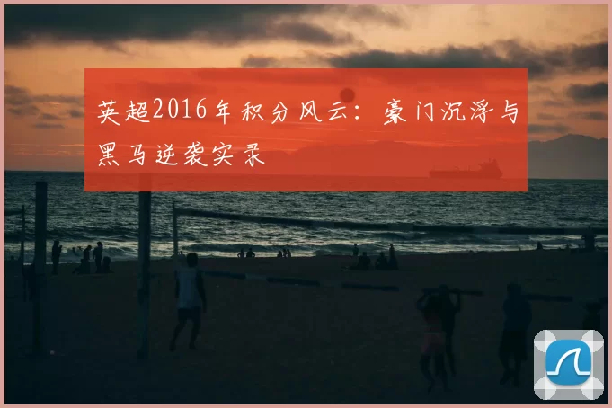 英超2016年积分风云：豪门沉浮与黑马逆袭实录