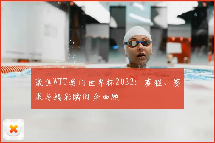 聚焦WTT澳门世界杯2022：赛程、赛果与精彩瞬间全回顾