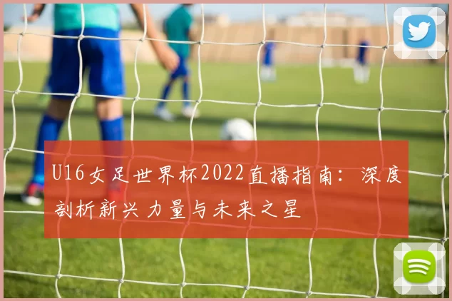 U16女足世界杯2022直播指南:深度剖析新兴力量与未来之星