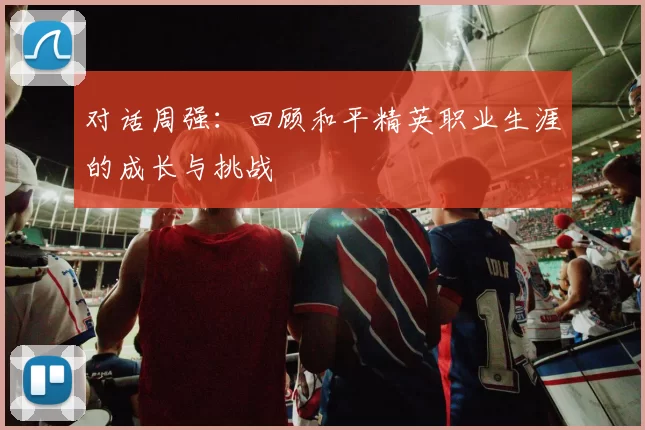 对话周强:回顾和平精英职业生涯的成长与挑战