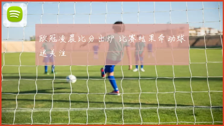 欧冠凌晨比分出炉 比赛结果牵动球迷关注