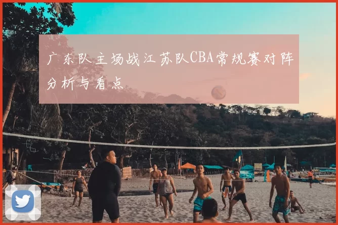 广东队主场战江苏队CBA常规赛对阵分析与看点