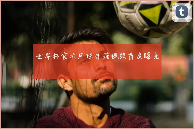 世界杯官方用球开箱视频首度曝光