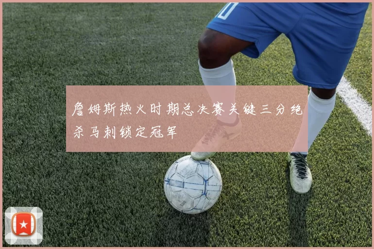 詹姆斯热火时期总决赛关键三分绝杀马刺锁定冠军
