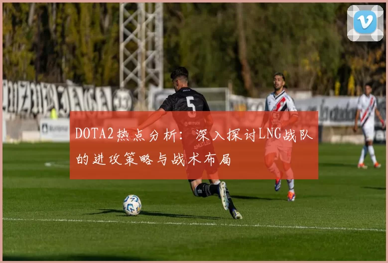 DOTA2热点分析：深入探讨LNG战队的进攻策略与战术布局