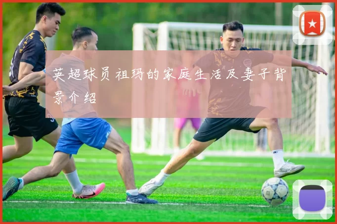 英超球员祖玛的家庭生活及妻子背景介绍