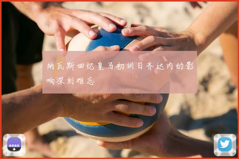 纳瓦斯回忆皇马初训日齐达内的影响深刻难忘