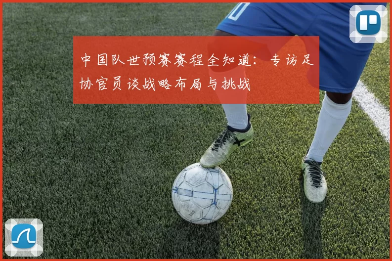 中国队世预赛赛程全知道:专访足协官员谈战略布局与挑战