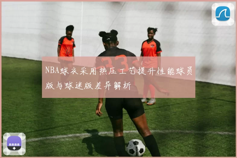 NBA球衣采用热压工艺提升性能球员版与球迷版差异解析