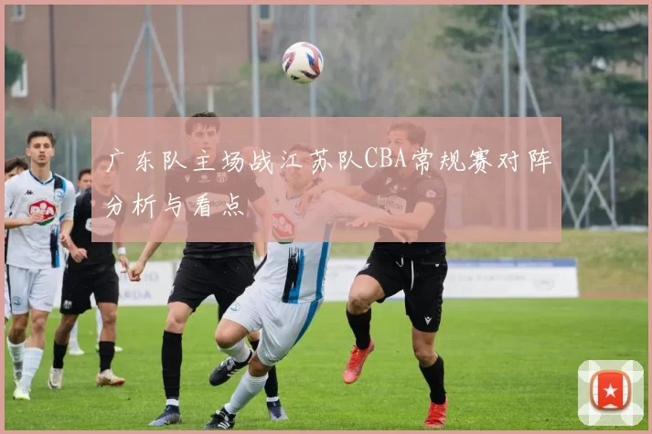 广东队主场战江苏队CBA常规赛对阵分析与看点