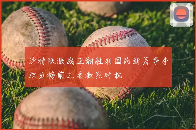 沙特联激战正酣胜利国民新月争夺积分榜前三名激烈对抗