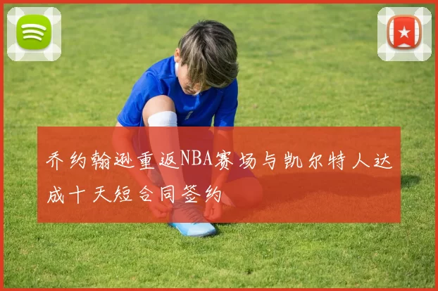 乔约翰逊重返NBA赛场与凯尔特人达成十天短合同签约