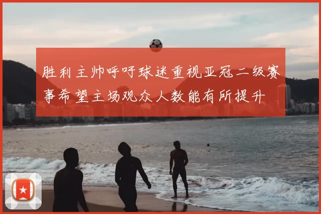 胜利主帅呼吁球迷重视亚冠二级赛事希望主场观众人数能有所提升