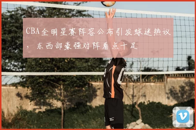 CBA全明星赛阵容公布引发球迷热议，东西部豪强对阵看点十足