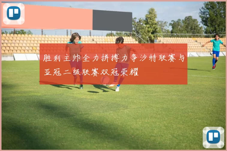 胜利主帅全力拼搏力争沙特联赛与亚冠二级联赛双冠荣耀