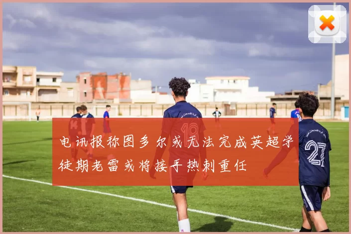 电讯报称图多尔或无法完成英超学徒期老雷或将接手热刺重任