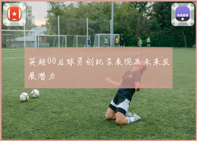 英超00后球员创纪录表现及未来发展潜力