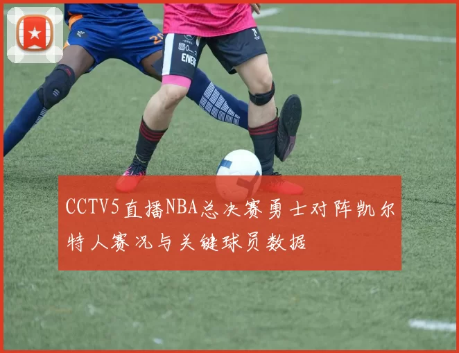 CCTV5直播NBA总决赛勇士对阵凯尔特人赛况与关键球员数据