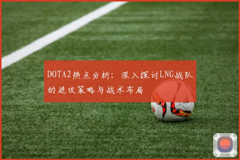 DOTA2热点分析：深入探讨LNG战队的进攻策略与战术布局