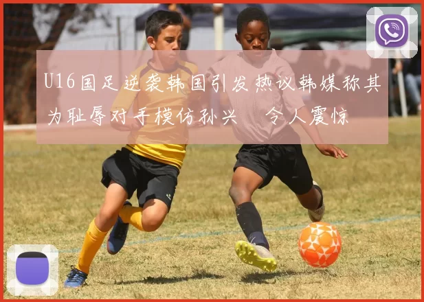 U16国足逆袭韩国引发热议韩媒称其为耻辱对手模仿孙兴慜令人震惊