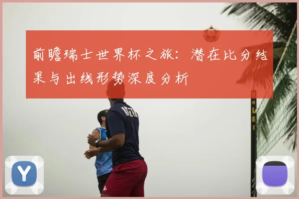 前瞻瑞士世界杯之旅：潜在比分结果与出线形势深度分析
