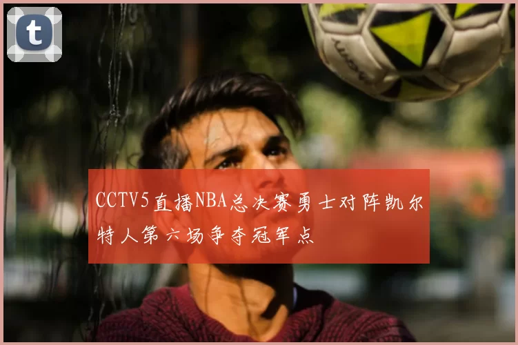 CCTV5直播NBA总决赛勇士对阵凯尔特人第六场争夺冠军点
