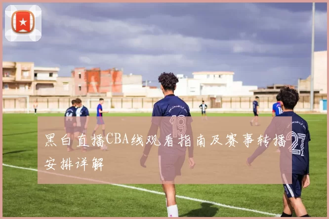 黑白直播CBA线观看指南及赛事转播安排详解