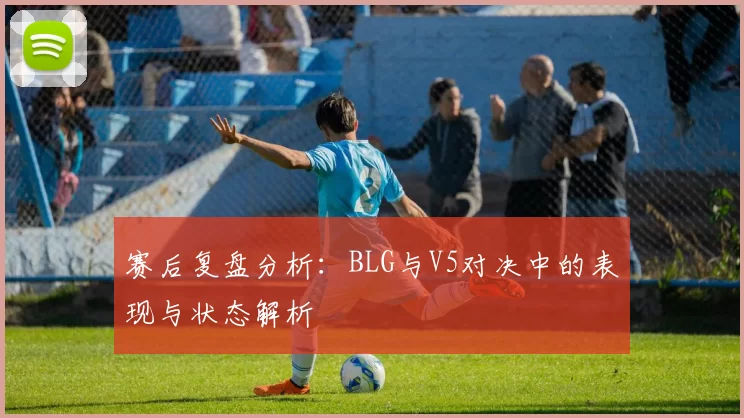 赛后复盘分析:BLG与V5对决中的表现与状态解析