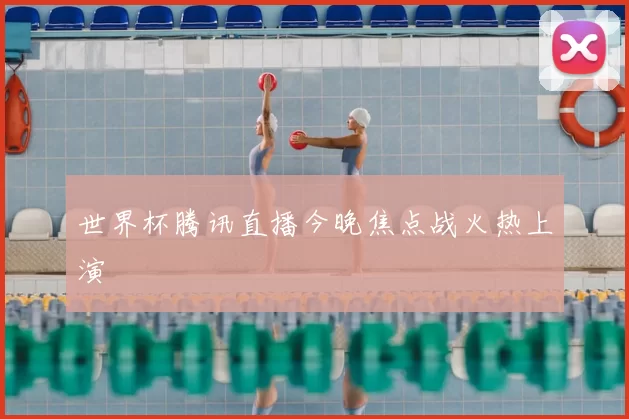 世界杯腾讯直播今晚焦点战火热上演