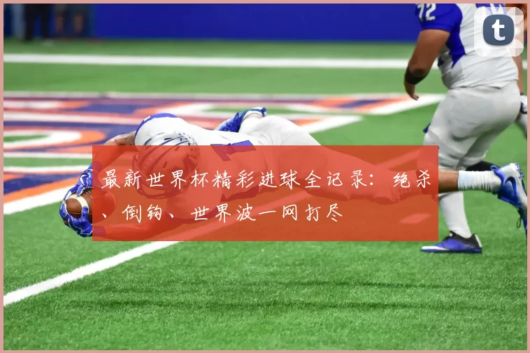 最新世界杯精彩进球全记录:绝杀、倒钩、世界波一网打尽