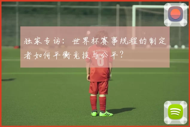 独家专访:世界杯赛事规程的制定者如何平衡竞技与公平?