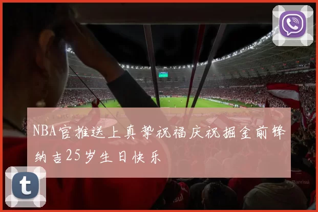 NBA官推送上真挚祝福庆祝掘金前锋纳吉25岁生日快乐