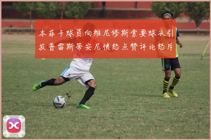 本菲卡球员向维尼修斯索要球衣引发普雷斯蒂安尼愤怒点赞评论怒斥队友