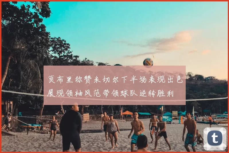 莫布里称赞米切尔下半场表现出色展现领袖风范带领球队逆转胜利