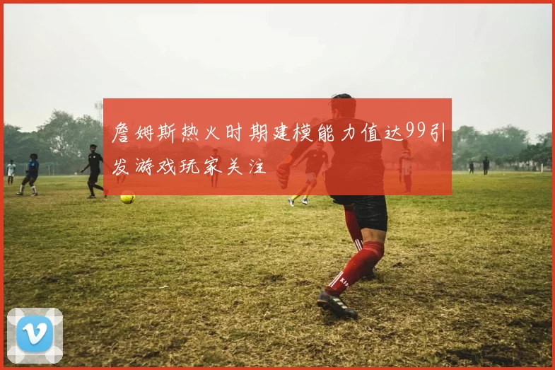 詹姆斯热火时期建模能力值达99引发游戏玩家关注