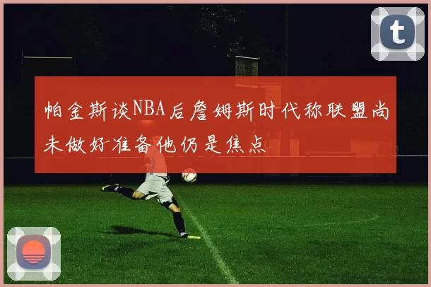 帕金斯谈NBA后詹姆斯时代称联盟尚未做好准备他仍是焦点
