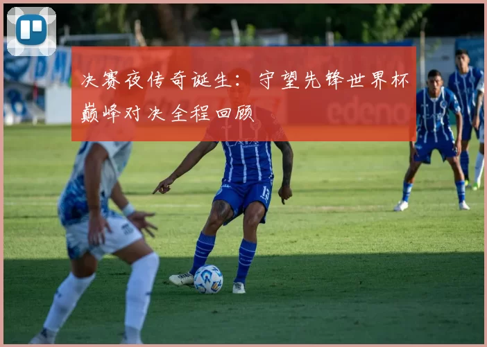 决赛夜传奇诞生:守望先锋世界杯巅峰对决全程回顾