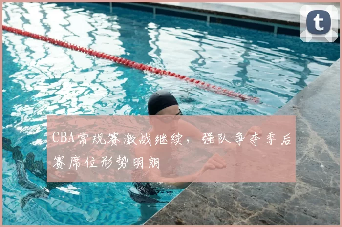 CBA常规赛激战继续，强队争夺季后赛席位形势明朗