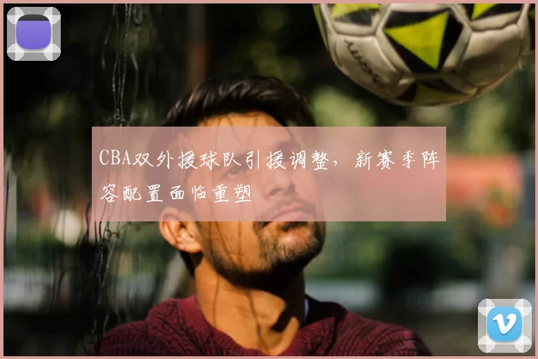 CBA双外援球队引援调整，新赛季阵容配置面临重塑