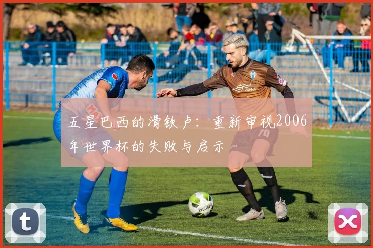 五星巴西的滑铁卢：重新审视2006年世界杯的失败与启示