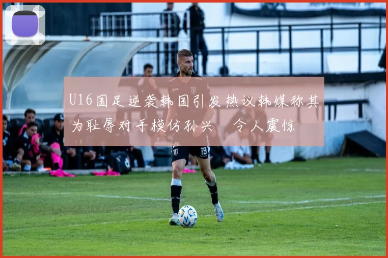 U16国足逆袭韩国引发热议韩媒称其为耻辱对手模仿孙兴慜令人震惊